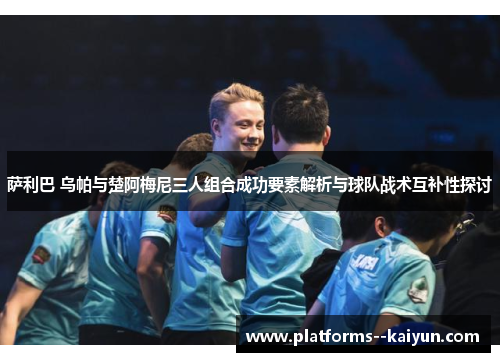 萨利巴 乌帕与楚阿梅尼三人组合成功要素解析与球队战术互补性探讨