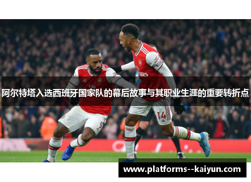 阿尔特塔入选西班牙国家队的幕后故事与其职业生涯的重要转折点