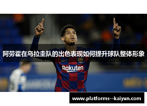 阿劳霍在乌拉圭队的出色表现如何提升球队整体形象 阿劳霍在乌拉圭队的出色表现如何提升球队整体形象