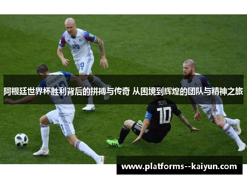 阿根廷世界杯胜利背后的拼搏与传奇 从困境到辉煌的团队与精神之旅