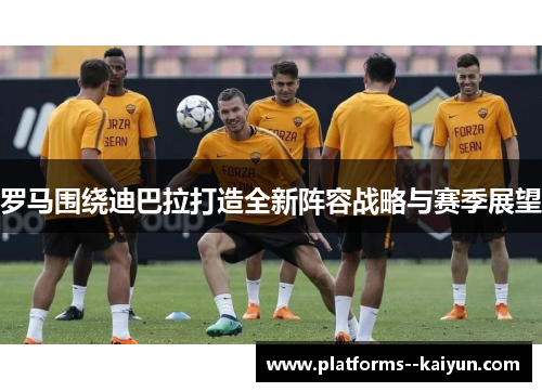 罗马围绕迪巴拉打造全新阵容战略与赛季展望 罗马围绕迪巴拉打造全新阵容战略与赛季展望