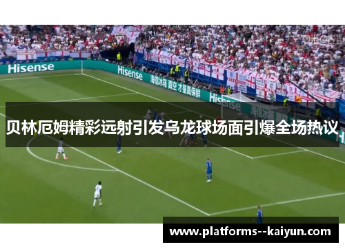 贝林厄姆精彩远射引发乌龙球场面引爆全场热议 贝林厄姆精彩远射引发乌龙球场面引爆全场热议