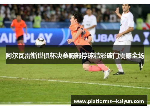阿尔瓦雷斯世俱杯决赛胸部停球精彩破门震撼全场 阿尔瓦雷斯世俱杯决赛胸部停球精彩破门震撼全场