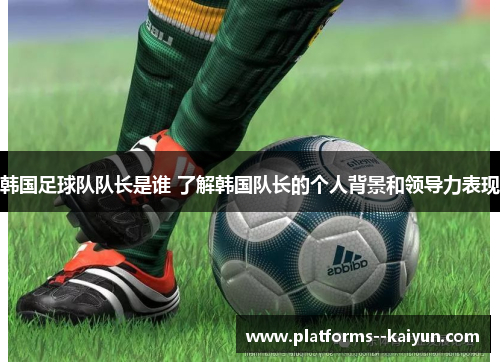 韩国足球队队长是谁 了解韩国队长的个人背景和领导力表现