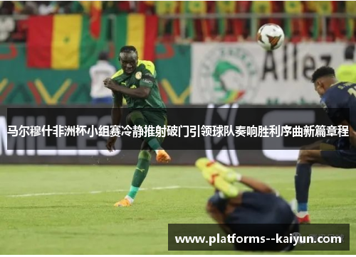 马尔穆什非洲杯小组赛冷静推射破门引领球队奏响胜利序曲新篇章程