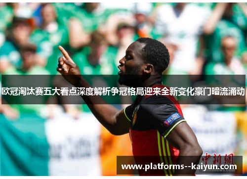欧冠淘汰赛五大看点深度解析争冠格局迎来全新变化豪门暗流涌动